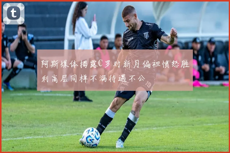 阿斯媒体揭露C罗对新月偏袒愤怒胜利高层同样不满待遇不公