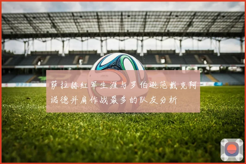 萨拉赫红军生涯与罗伯逊范戴克阿诺德并肩作战最多的队友分析