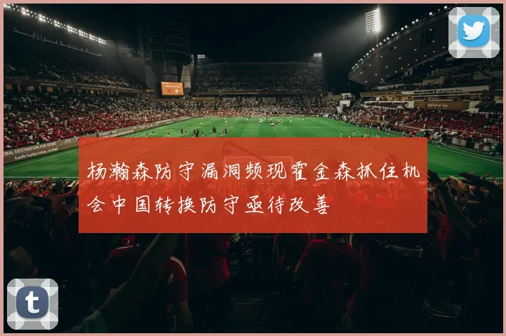 杨瀚森防守漏洞频现霍金森抓住机会中国转换防守亟待改善