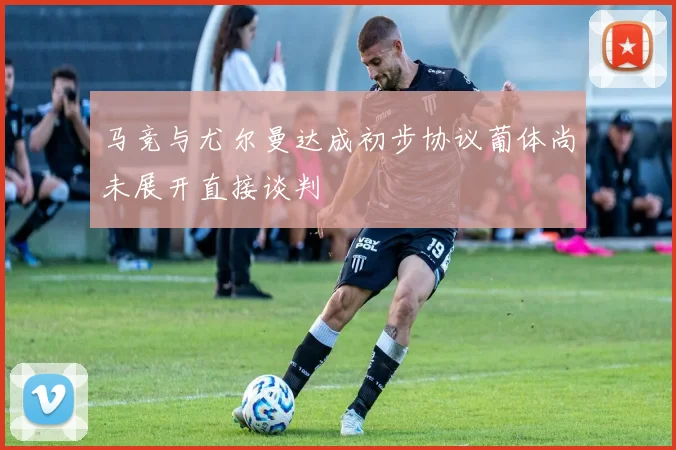 马竞与尤尔曼达成初步协议葡体尚未展开直接谈判