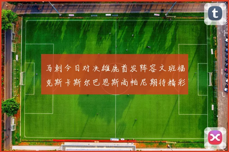 马刺今日对决雄鹿首发阵容文班福克斯卡斯尔巴恩斯尚帕尼期待精彩表现