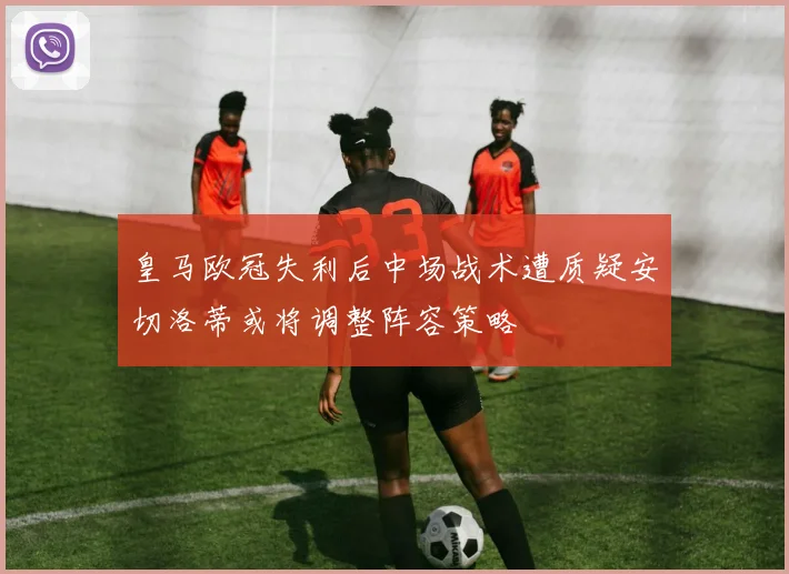 皇马欧冠失利后中场战术遭质疑安切洛蒂或将调整阵容策略