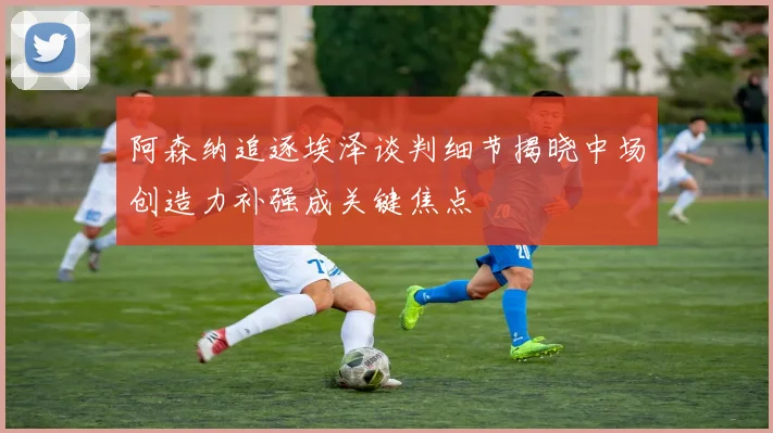 阿森纳追逐埃泽谈判细节揭晓中场创造力补强成关键焦点