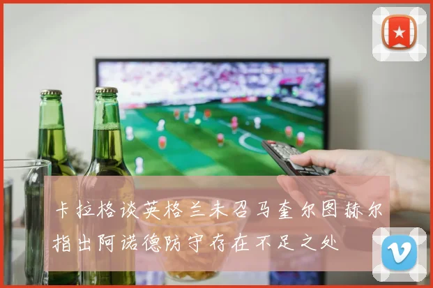 卡拉格谈英格兰未召马奎尔图赫尔指出阿诺德防守存在不足之处