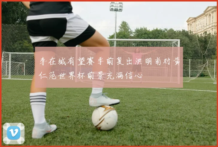 李在城有望赛季前复出洪明甫对黄仁范世界杯前景充满信心