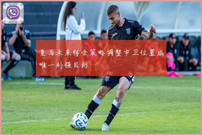 皇马未来转会策略调整中卫位置成唯一补强目标