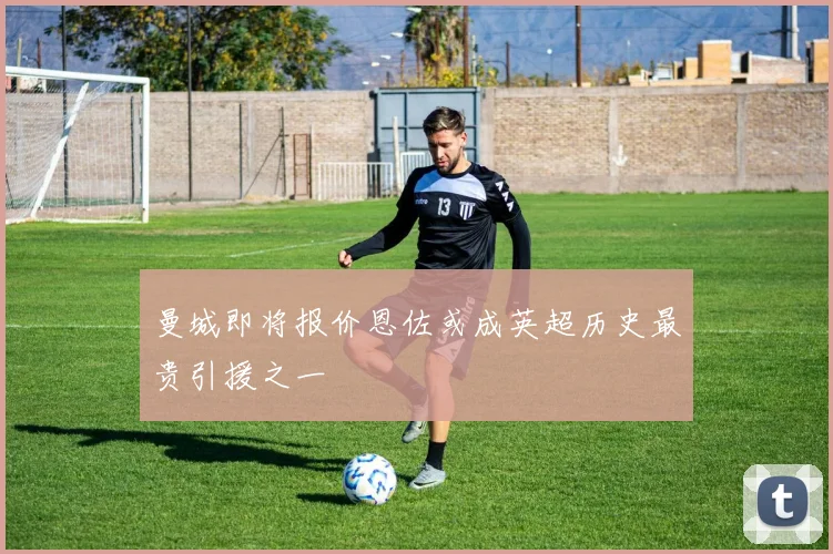 曼城即将报价恩佐或成英超历史最贵引援之一