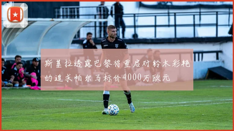斯基拉透露巴黎将重启对铃木彩艳的追求帕尔马标价4000万欧元