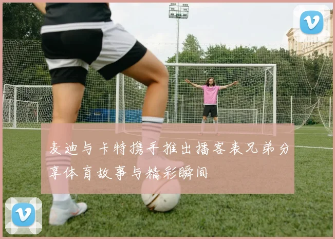 麦迪与卡特携手推出播客表兄弟分享体育故事与精彩瞬间