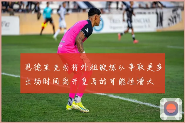 恩德里克或将外租锻炼以争取更多出场时间离开皇马的可能性增大