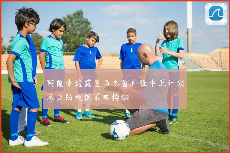 阿隆索透露皇马冬窗补强中卫计划及后防轮换策略揭秘