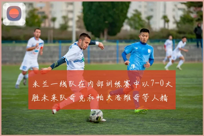 米兰一线队在内部训练赛中以7-0大胜未来队奇克和帕夫洛维奇等人精彩进球