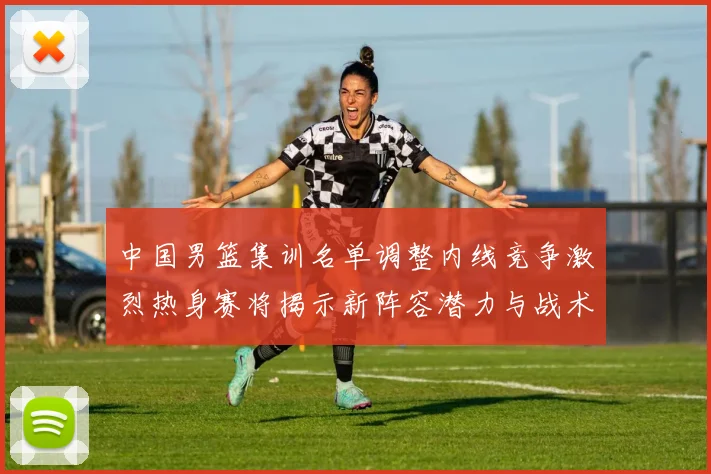 中国男篮集训名单调整内线竞争激烈热身赛将揭示新阵容潜力与战术布局