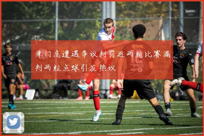 津门虎遭遇争议判罚近两轮比赛漏判两粒点球引发热议