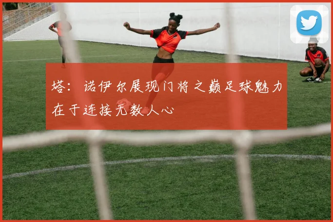 塔：诺伊尔展现门将之巅足球魅力在于连接无数人心