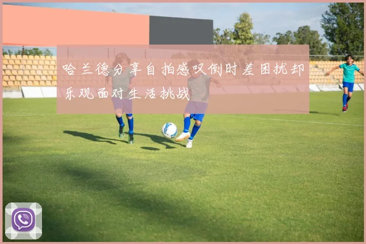 哈兰德分享自拍感叹倒时差困扰却乐观面对生活挑战