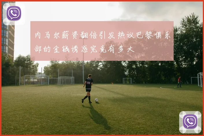 内马尔薪资翻倍引发热议巴黎俱乐部的金钱诱惑究竟有多大